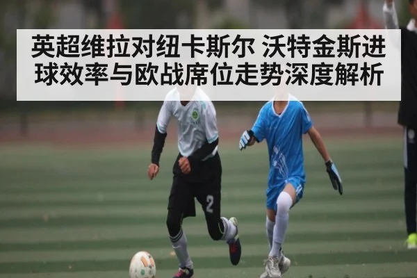 英超维拉对纽卡斯尔 沃特金斯进球效率与欧战席位走势深度解析
