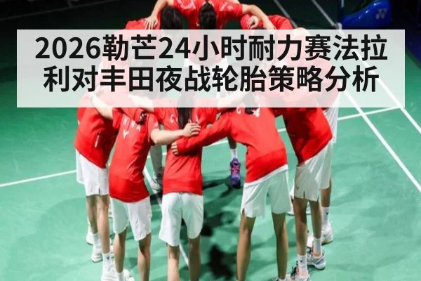 2026勒芒24小时耐力赛法拉利对丰田夜战轮胎策略分析