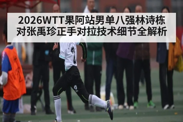 2026WTT果阿站男单八强林诗栋对张禹珍正手对拉技术细节全解析